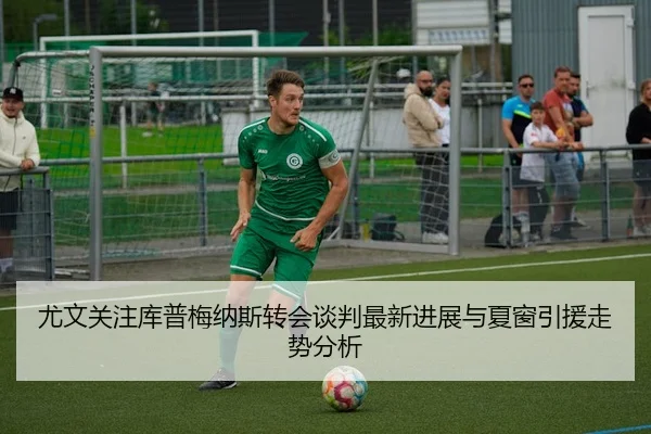 尤文关注库普梅纳斯转会谈判最新进展与夏窗引援走势分析