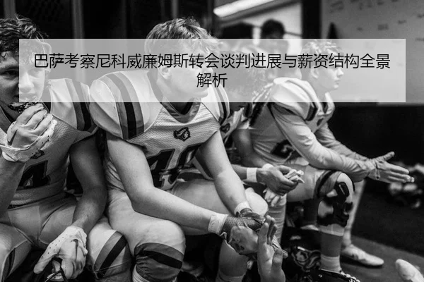 巴萨考察尼科威廉姆斯转会谈判进展与薪资结构全景解析